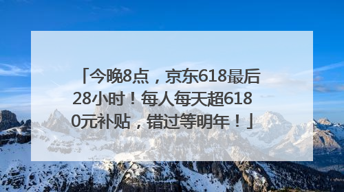 今晚8点，京东618最后28小时！每人每天超6180元补贴，错过等明年！