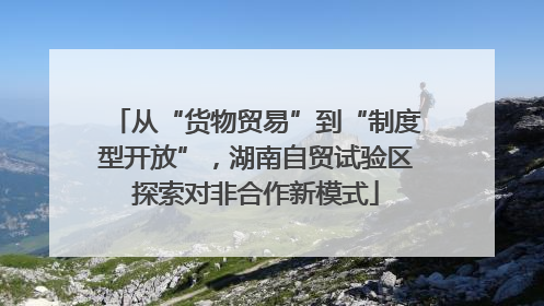 从“货物贸易”到“制度型开放”，湖南自贸试验区探索对非合作新模式