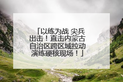 以练为战 尖兵出击！直击内蒙古自治区跨区域拉动演练硬核现场！