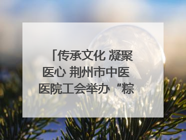传承文化 凝聚医心 荆州市中医医院工会举办“粽香传情·诗韵端午”系列活动