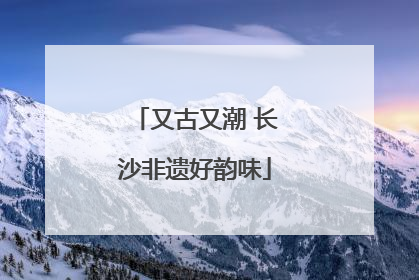 又古又潮 长沙非遗好韵味