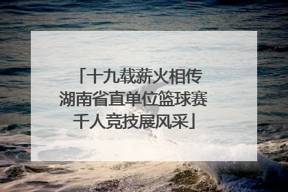 十九载薪火相传 湖南省直单位篮球赛千人竞技展风采