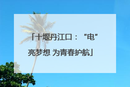 十堰丹江口：“电”亮梦想 为青春护航