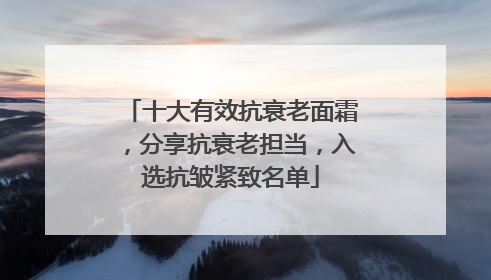 十大有效抗衰老面霜，分享抗衰老担当，入选抗皱紧致名单