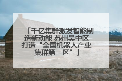 千亿集群激发智能制造新动能 苏州吴中区打造“全国机器人产业集群第一区”