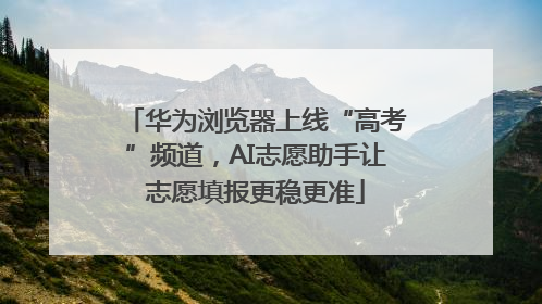 华为浏览器上线“高考”频道，AI志愿助手让志愿填报更稳更准