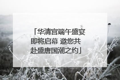 华清宫端午盛宴即将启幕 邀您共赴盛唐国潮之约