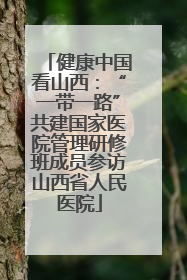 健康中国看山西：“一带一路”共建国家医院管理研修班成员参访山西省人民医院