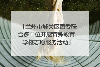 兰州市城关区团委联合多单位开展特殊教育学校志愿服务活动