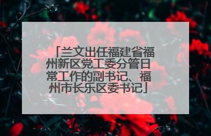 兰文出任福建省福州新区党工委分管日常工作的副书记、福州市长乐区委书记