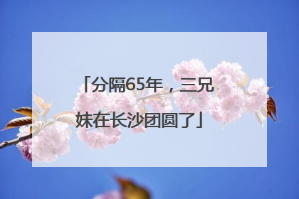 分隔65年，三兄妹在长沙团圆了