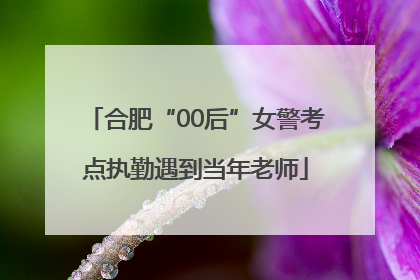 合肥“00后”女警考点执勤遇到当年老师