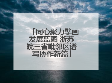 同心聚力擘画发展蓝图 浙苏皖三省毗邻区谱写协作新篇