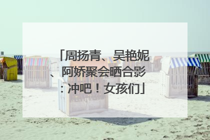 周扬青、吴艳妮、阿娇聚会晒合影：冲吧！女孩们