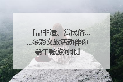 品非遗、赏民俗……多彩文旅活动伴你端午畅游河北