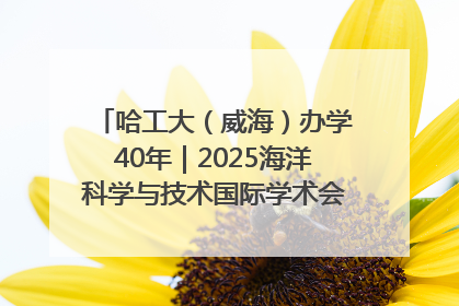 哈工大（威海）办学40年｜2025海洋科学与技术国际学术会议在威海召开