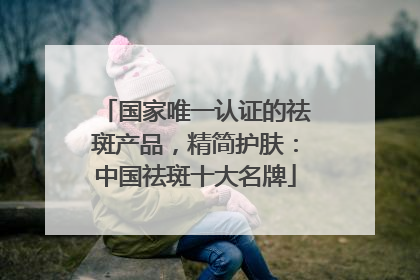 国家唯一认证的祛斑产品，精简护肤：中国祛斑十大名牌