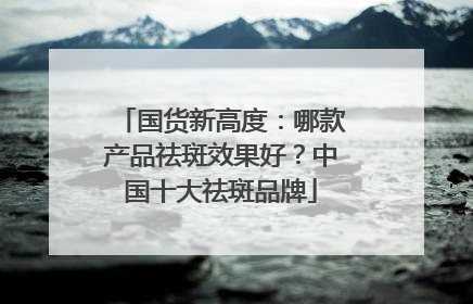 国货新高度：哪款产品祛斑效果好？中国十大祛斑品牌