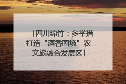 四川绵竹：多举措打造“酒香画境”农文旅融合发展区