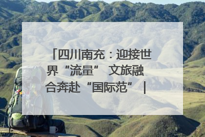 四川南充：迎接世界“流量” 文旅融合奔赴“国际范”｜话锦绣·说安逸