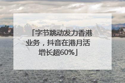 字节跳动发力香港业务，抖音在港月活增长超60%