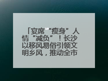 宴席“瘦身”人情“减负”！长沙以移风易俗引领文明乡风，推动全市乡村有“颜值”更显“气质”