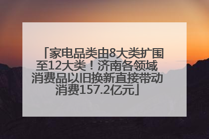 家电品类由8大类扩围至12大类！济南各领域消费品以旧换新直接带动消费157.2亿元