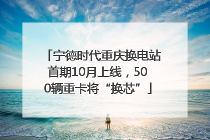 宁德时代重庆换电站首期10月上线，500辆重卡将“换芯”
