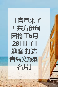 官宣来了！东方伊甸园将于6月28日开门迎客 打造青岛文旅新名片