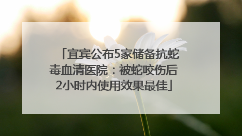 宜宾公布5家储备抗蛇毒血清医院：被蛇咬伤后2小时内使用效果最佳
