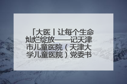 大医丨让每个生命灿烂绽放——记天津市儿童医院（天津大学儿童医院）党委书记、院长刘薇