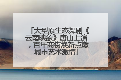大型原生态舞剧《云南映象》唐山上演，百年商街焕新点燃城市艺术激情