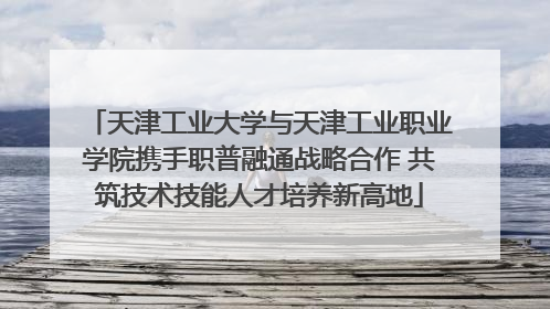 天津工业大学与天津工业职业学院携手职普融通战略合作 共筑技术技能人才培养新高地