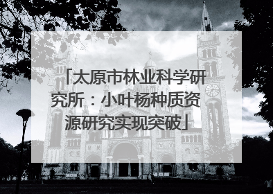 太原市林业科学研究所：小叶杨种质资源研究实现突破