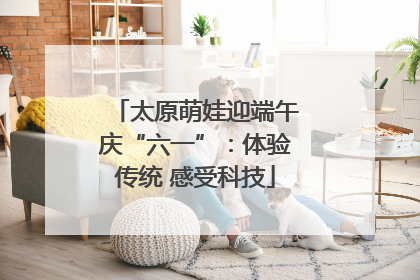 太原萌娃迎端午庆“六一”：体验传统 感受科技