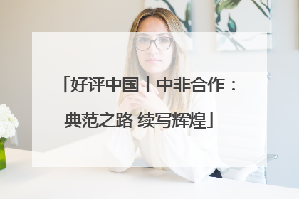 好评中国丨中非合作：典范之路 续写辉煌