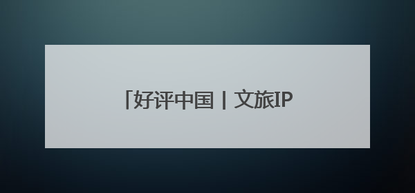 好评中国丨文旅IP赋能，在山水之间释放更多“县域留量”