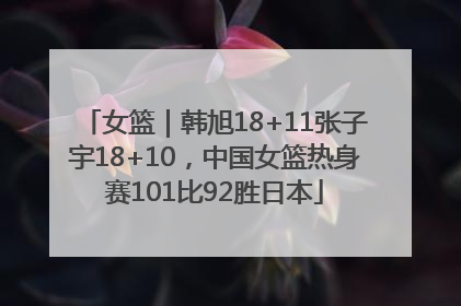 女篮｜韩旭18+11张子宇18+10，中国女篮热身赛101比92胜日本