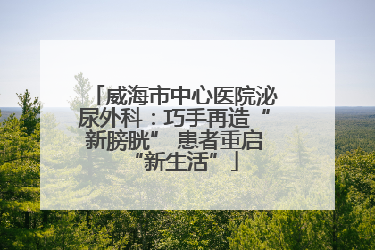 威海市中心医院泌尿外科：巧手再造“新膀胱” 患者重启“新生活”