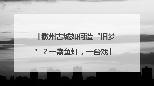 徽州古城如何造“旧梦”？一盏鱼灯，一台戏