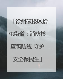 徐州鼓楼区拾屯街道：消防检查筑防线 守护安全保民生