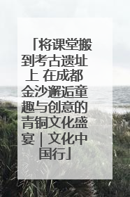 将课堂搬到考古遗址上 在成都金沙邂逅童趣与创意的青铜文化盛宴｜文化中国行
