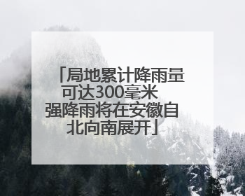 局地累计降雨量可达300毫米 强降雨将在安徽自北向南展开
