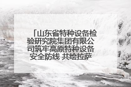 山东省特种设备检验研究院集团有限公司筑牢高原特种设备安全防线 共绘拉萨美好生活画卷