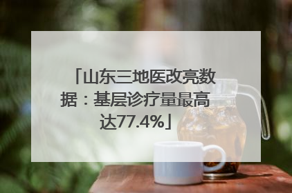 山东三地医改亮数据：基层诊疗量最高达77.4%