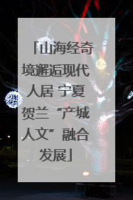 山海经奇境邂逅现代人居 宁夏贺兰“产城人文”融合发展