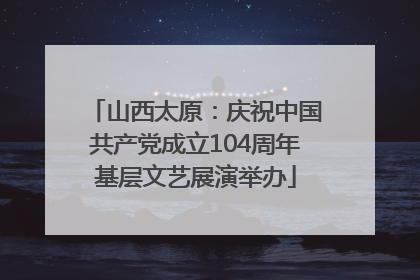 山西太原：庆祝中国共产党成立104周年基层文艺展演举办