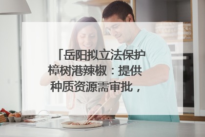 岳阳拟立法保护樟树港辣椒：提供种质资源需审批，违规最高罚5万