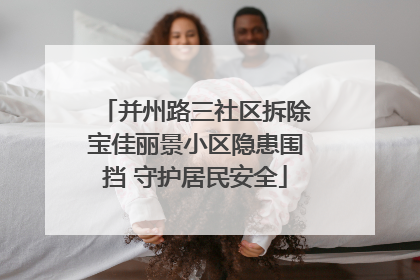 并州路三社区拆除宝佳丽景小区隐患围挡 守护居民安全
