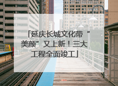 延庆长城文化带“美颜”又上新！三大工程全面竣工